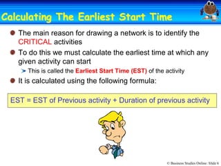 © Business Studies Online: Slide 6 
Calculating The Earliest Start TimeCalculating The Earliest Start Time 
The main reason for drawing a network is to identify the 
CRITICAL activities 
To do this we must calculate the earliest time at which any 
given activity can start 
This is called the Earliest Start Time (EST) of the activity 
It is calculated using the following formula: 
EST = EST of Previous activity + Duration of previous activity
 