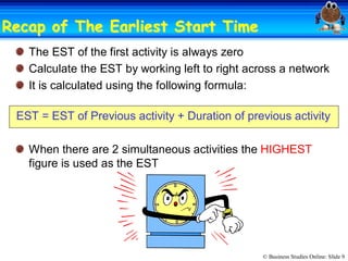 © Business Studies Online: Slide 9 
Recap of The Earliest Start TimeRecap of The Earliest Start Time 
The EST of the first activity is always zero 
Calculate the EST by working left to right across a network 
It is calculated using the following formula: 
EST = EST of Previous activity + Duration of previous activity 
When there are 2 simultaneous activities the HIGHEST 
figure is used as the EST
 
