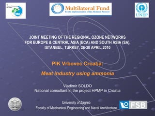 University of Zagreb Faculty of Mechanical Engineering and Naval Architecture JOINT MEETING OF THE REGIONAL OZONE NETWORKS FOR EUROPE & CENTRAL ASIA (ECA) AND SOUTH ASIA (SA), ISTANBUL,   TURKEY, 26-30 APRIL 2010 PIK Vrbovec Croatia: Meat industry using ammonia Vladimir SOLDO National consultant in the project HPMP in Croatia 