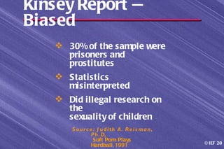 Kinsey Report —
Biased
    30% of the sample were
     prisoners and
     prostitutes
    Statistics
     misinterpreted
    Did illegal research on
     the
     sexuality of children
       S o u r c e : J u d i th A. R e i s m a n ,
                  P h . D,
                   Soft Porn Plays
                                                     © IEF 20
                  Hardball, 1991
 