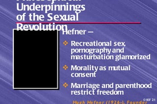 Philosophical
Underpinnings
of the Sexual
RevolutionHefner —
           Recreational sex,
            pornography and
            masturbation glamorized
           Morality as mutual
            consent
           Marriage and parenthood
            restrict freedom
                                                      © IEF 21
             Hu g h He f n e r (1 9 2 6 -), F o u n d e r
 