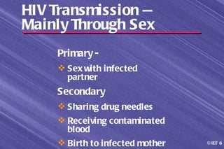 HIV Transmission —
Mainly Through Sex
    Primary -
     Sex with infected
      partner
    Secondary
     Sharing drug needles
     Receiving contaminated
      blood
     Birth to infected mother   © IEF 6
 