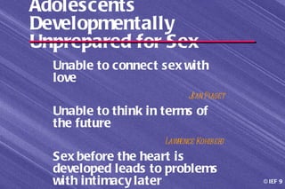 Adolescents
Developmentally
Unprepared for Sex
  Unable to connect sex with
  love
                          J Piaget
                           ean
  Unable to think in terms of
  the future
                     Lawrence Kohl g
                                 ber
  Sex before the heart is
  developed leads to problems
  with intimacy later                  © IEF 9
 