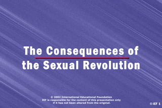 The Consequences of
the Sexual Revolution
© 2002 International Educational Foundation
IEF is responsible for the content of this presentation only
if it has not been altered from the original.

© IEF 1

 