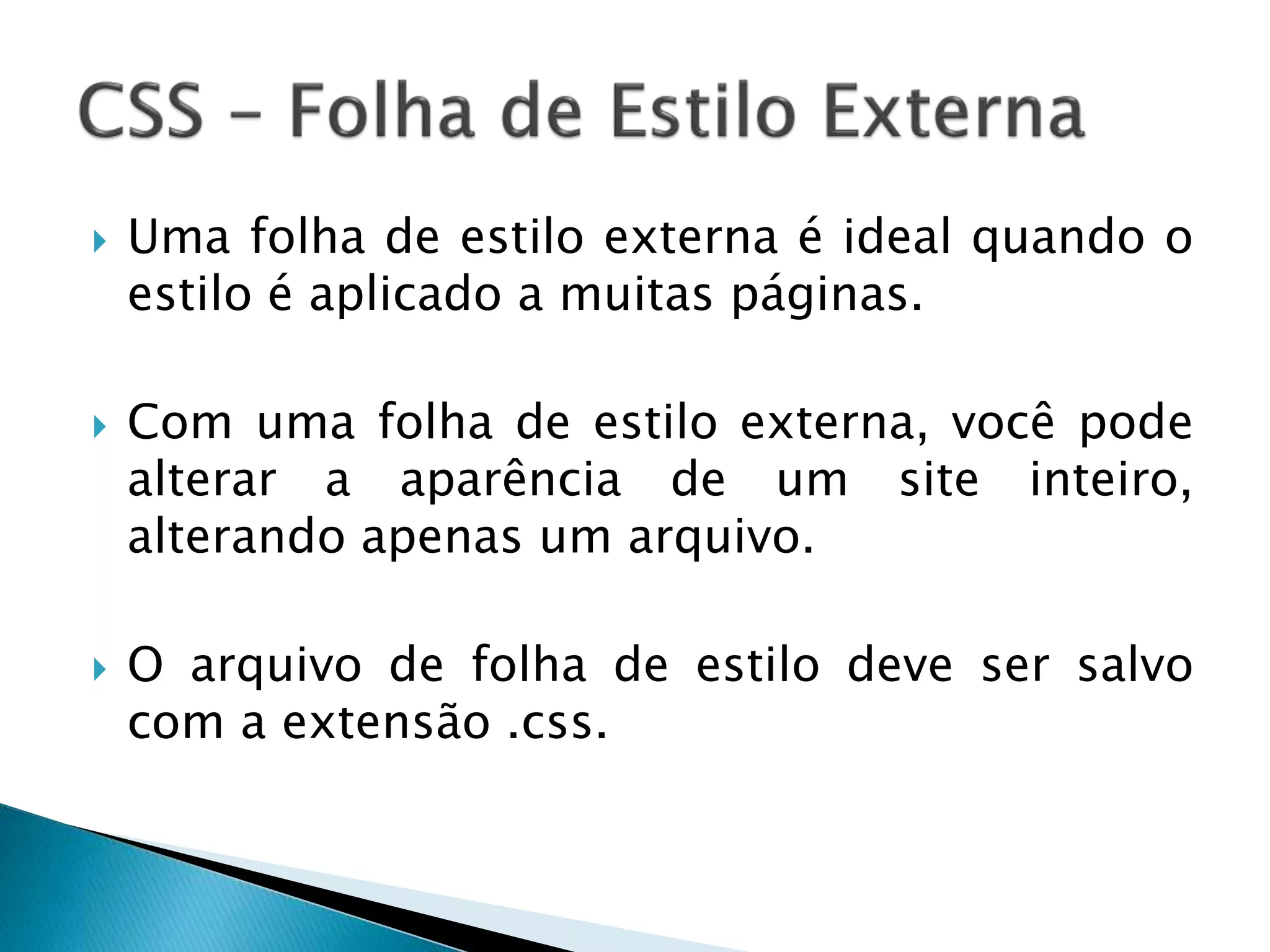 Uma folha de estilo externa é ideal quando o
estilo é aplicado a muitas páginas.
 Com uma folha de estilo externa, você pode
alterar a aparência de um site inteiro,
alterando apenas um arquivo.
 O arquivo de folha de estilo deve ser salvo
com a extensão .css.
 