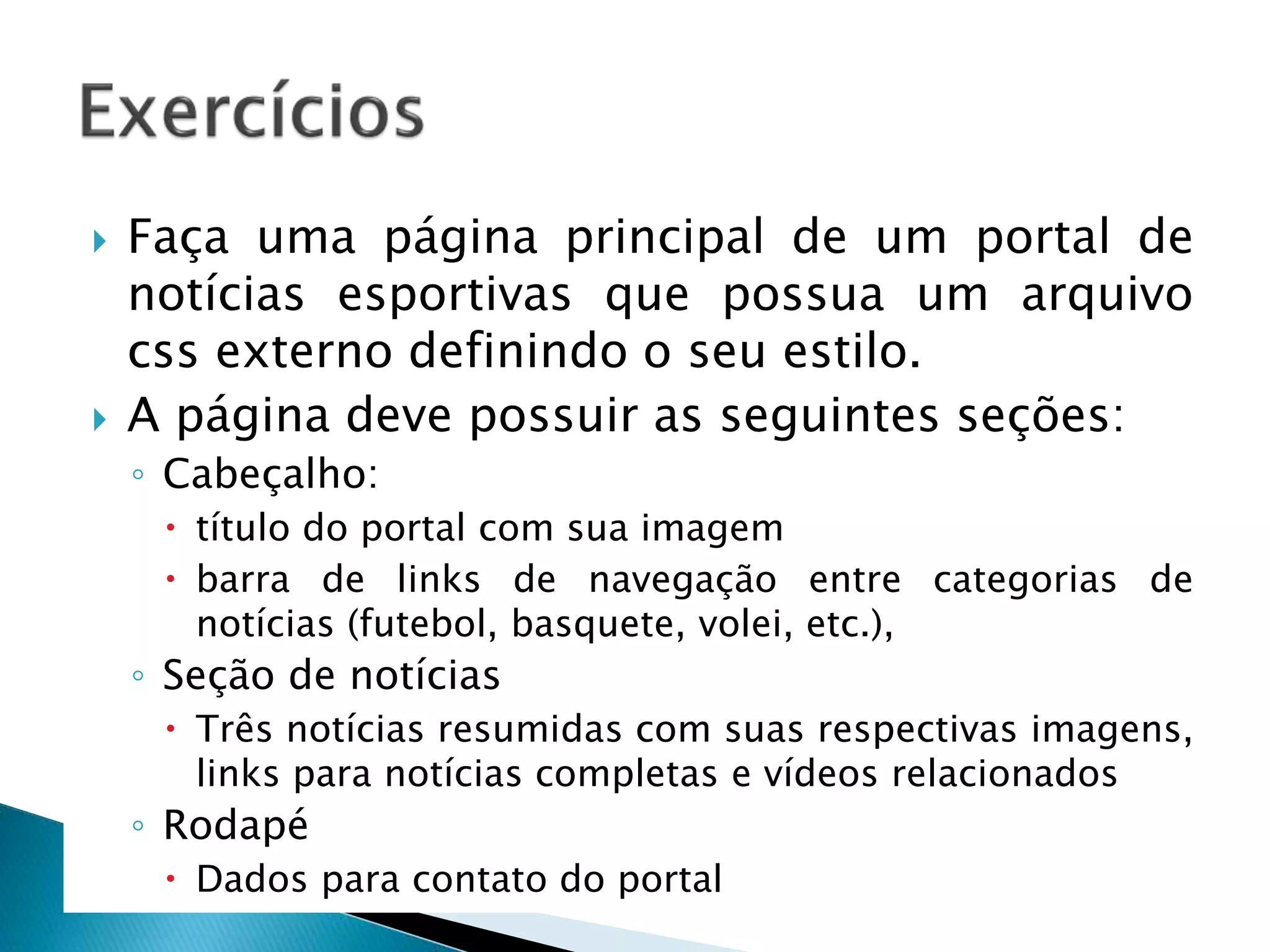  Faça uma página principal de um portal de
notícias esportivas que possua um arquivo
css externo definindo o seu estilo.
 A página deve possuir as seguintes seções:
◦ Cabeçalho:
 título do portal com sua imagem
 barra de links de navegação entre categorias de
notícias (futebol, basquete, volei, etc.),
◦ Seção de notícias
 Três notícias resumidas com suas respectivas imagens,
links para notícias completas e vídeos relacionados
◦ Rodapé
 Dados para contato do portal
 