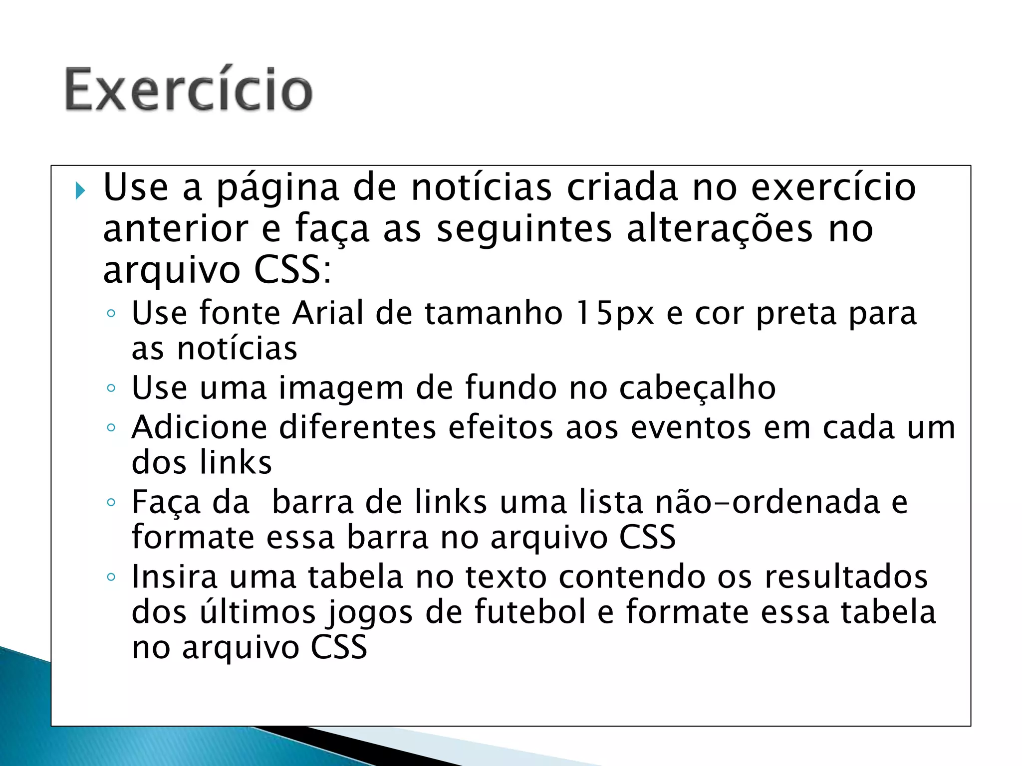  Use a página de notícias criada no exercício
anterior e faça as seguintes alterações no
arquivo CSS:
◦ Use fonte Arial de tamanho 15px e cor preta para
as notícias
◦ Use uma imagem de fundo no cabeçalho
◦ Adicione diferentes efeitos aos eventos em cada um
dos links
◦ Faça da barra de links uma lista não-ordenada e
formate essa barra no arquivo CSS
◦ Insira uma tabela no texto contendo os resultados
dos últimos jogos de futebol e formate essa tabela
no arquivo CSS
 