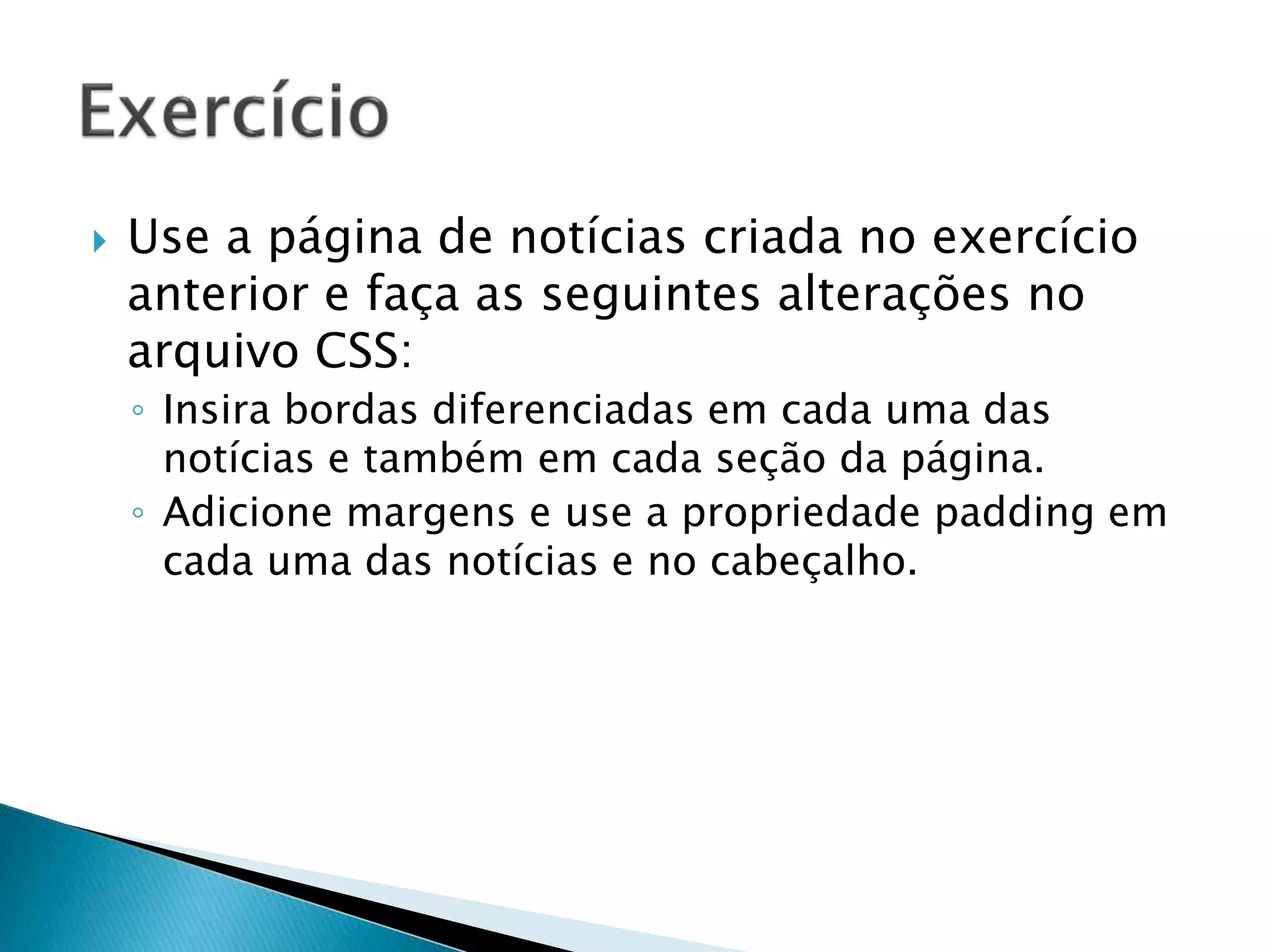  Use a página de notícias criada no exercício
anterior e faça as seguintes alterações no
arquivo CSS:
◦ Insira bordas diferenciadas em cada uma das
notícias e também em cada seção da página.
◦ Adicione margens e use a propriedade padding em
cada uma das notícias e no cabeçalho.
 