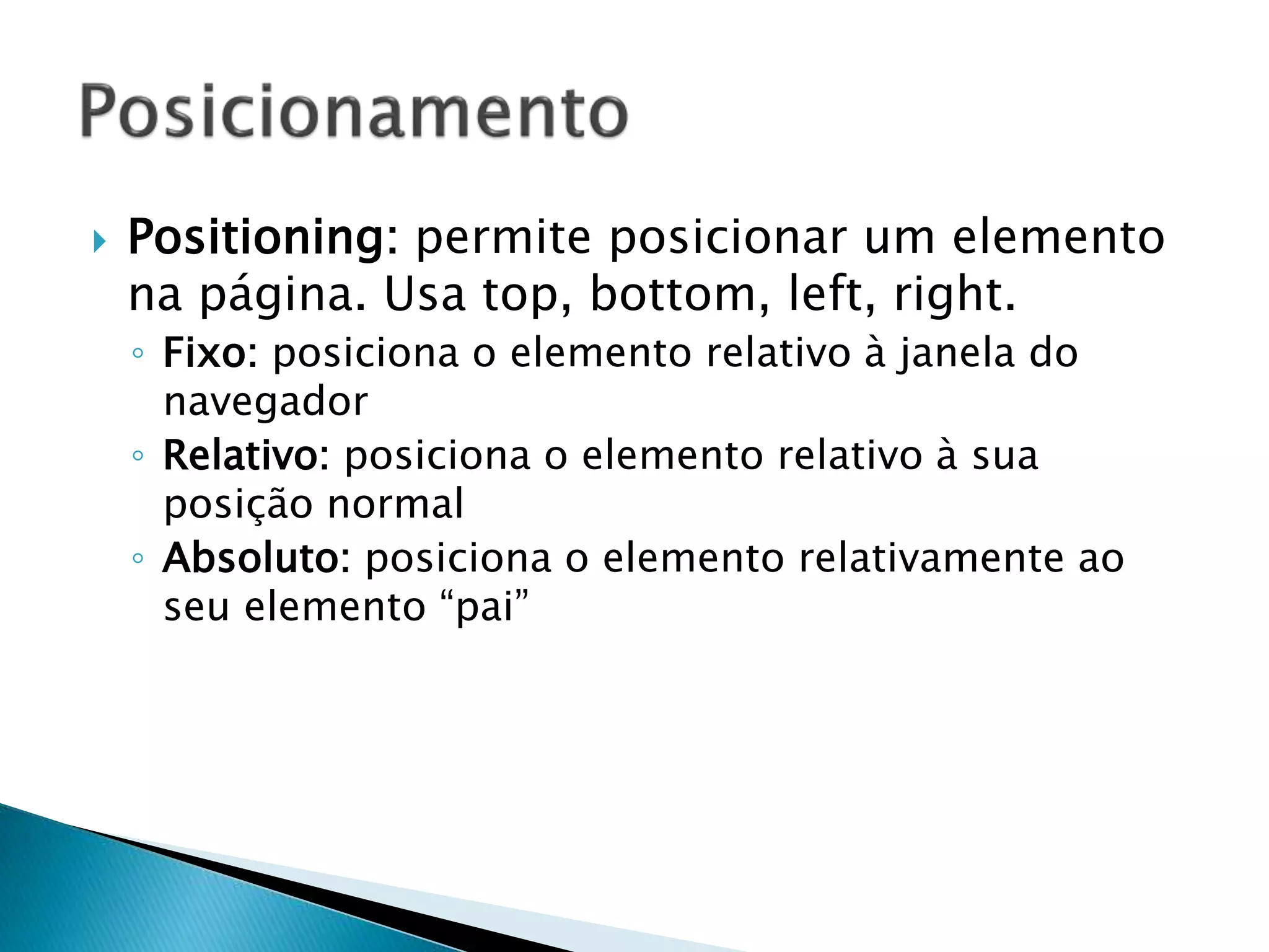  Positioning: permite posicionar um elemento
na página. Usa top, bottom, left, right.
◦ Fixo: posiciona o elemento relativo à janela do
navegador
◦ Relativo: posiciona o elemento relativo à sua
posição normal
◦ Absoluto: posiciona o elemento relativamente ao
seu elemento “pai”
 