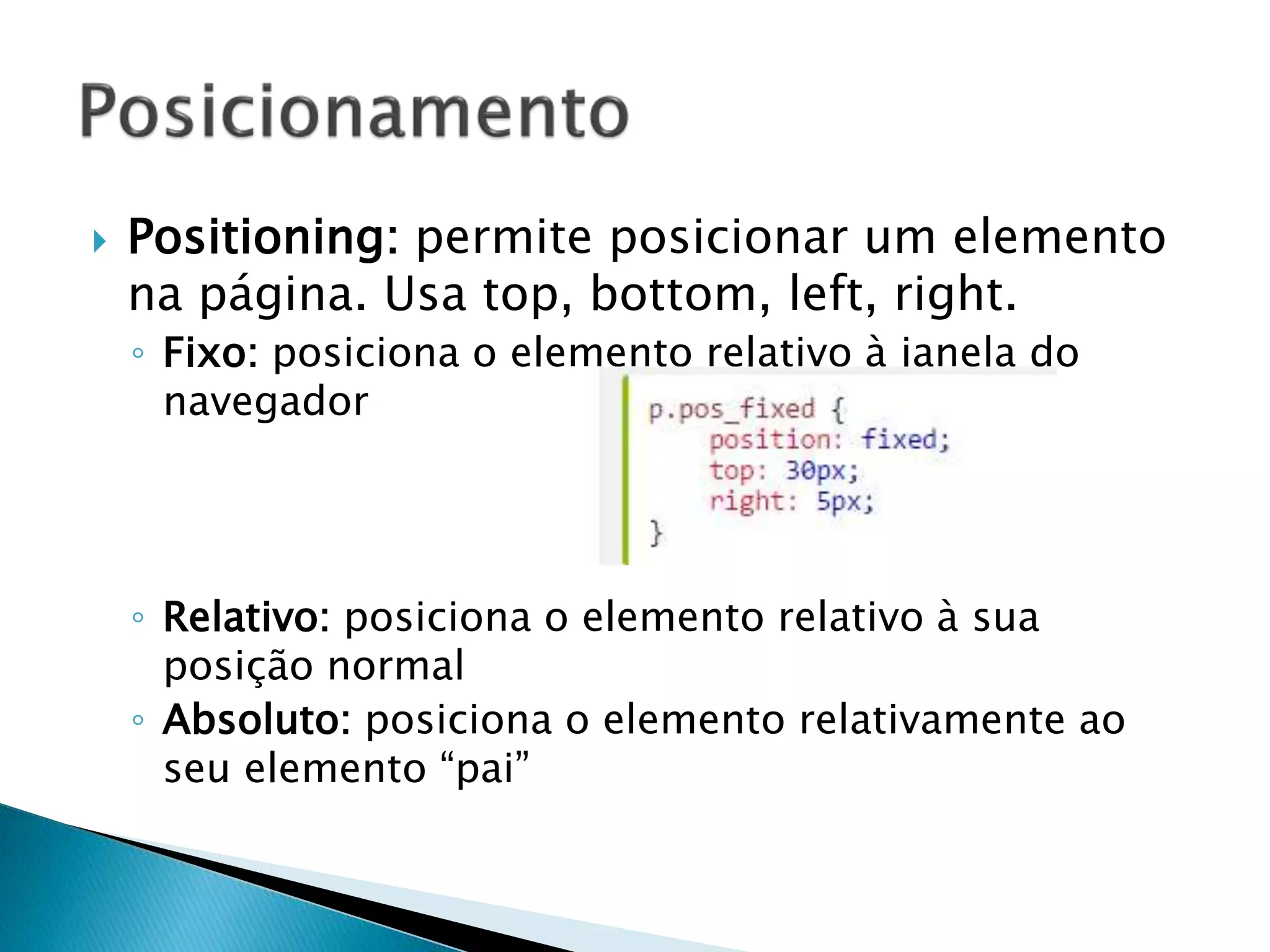  Positioning: permite posicionar um elemento
na página. Usa top, bottom, left, right.
◦ Fixo: posiciona o elemento relativo à janela do
navegador
◦ Relativo: posiciona o elemento relativo à sua
posição normal
◦ Absoluto: posiciona o elemento relativamente ao
seu elemento “pai”
 
