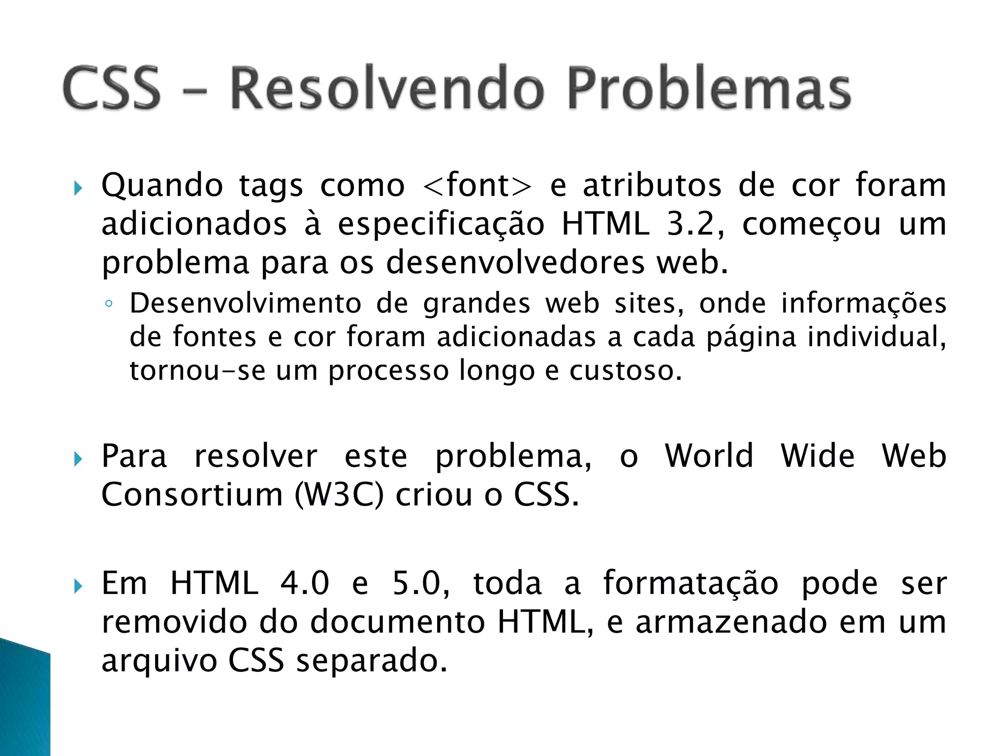  Quando tags como <font> e atributos de cor foram
adicionados à especificação HTML 3.2, começou um
problema para os desenvolvedores web.
◦ Desenvolvimento de grandes web sites, onde informações
de fontes e cor foram adicionadas a cada página individual,
tornou-se um processo longo e custoso.
 Para resolver este problema, o World Wide Web
Consortium (W3C) criou o CSS.
 Em HTML 4.0 e 5.0, toda a formatação pode ser
removido do documento HTML, e armazenado em um
arquivo CSS separado.
 
