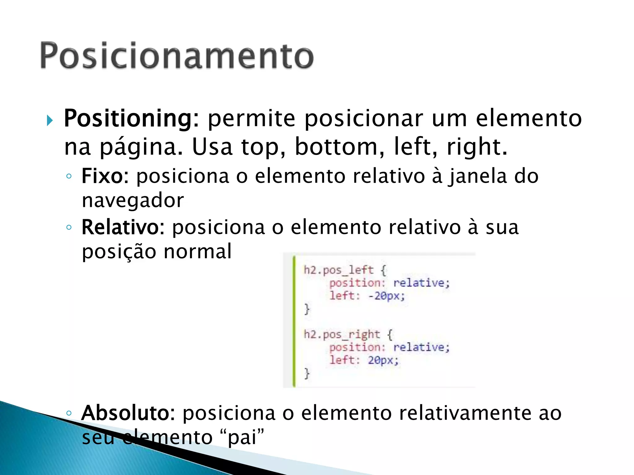  Positioning: permite posicionar um elemento
na página. Usa top, bottom, left, right.
◦ Fixo: posiciona o elemento relativo à janela do
navegador
◦ Relativo: posiciona o elemento relativo à sua
posição normal
◦ Absoluto: posiciona o elemento relativamente ao
seu elemento “pai”
 