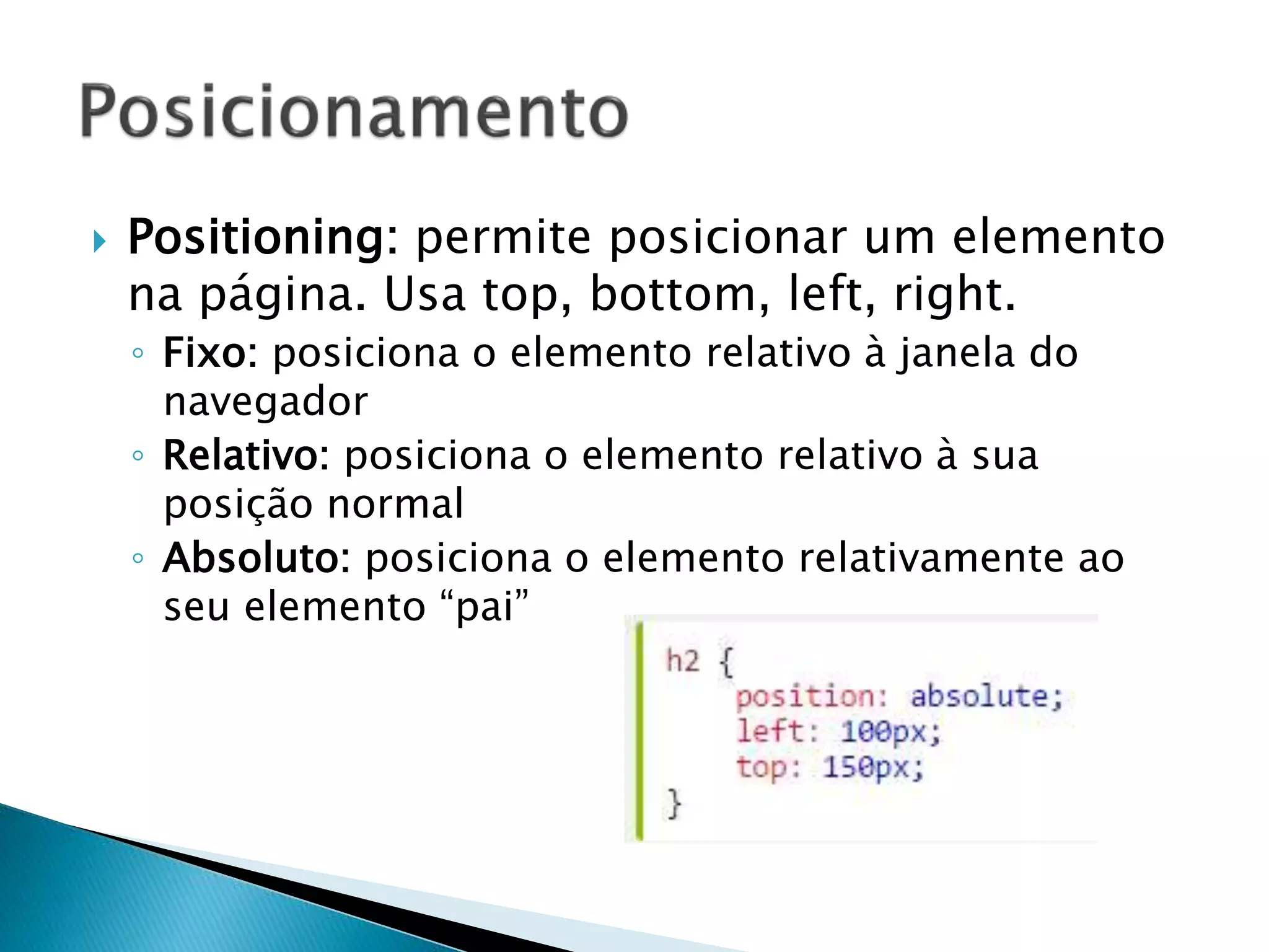  Positioning: permite posicionar um elemento
na página. Usa top, bottom, left, right.
◦ Fixo: posiciona o elemento relativo à janela do
navegador
◦ Relativo: posiciona o elemento relativo à sua
posição normal
◦ Absoluto: posiciona o elemento relativamente ao
seu elemento “pai”
 