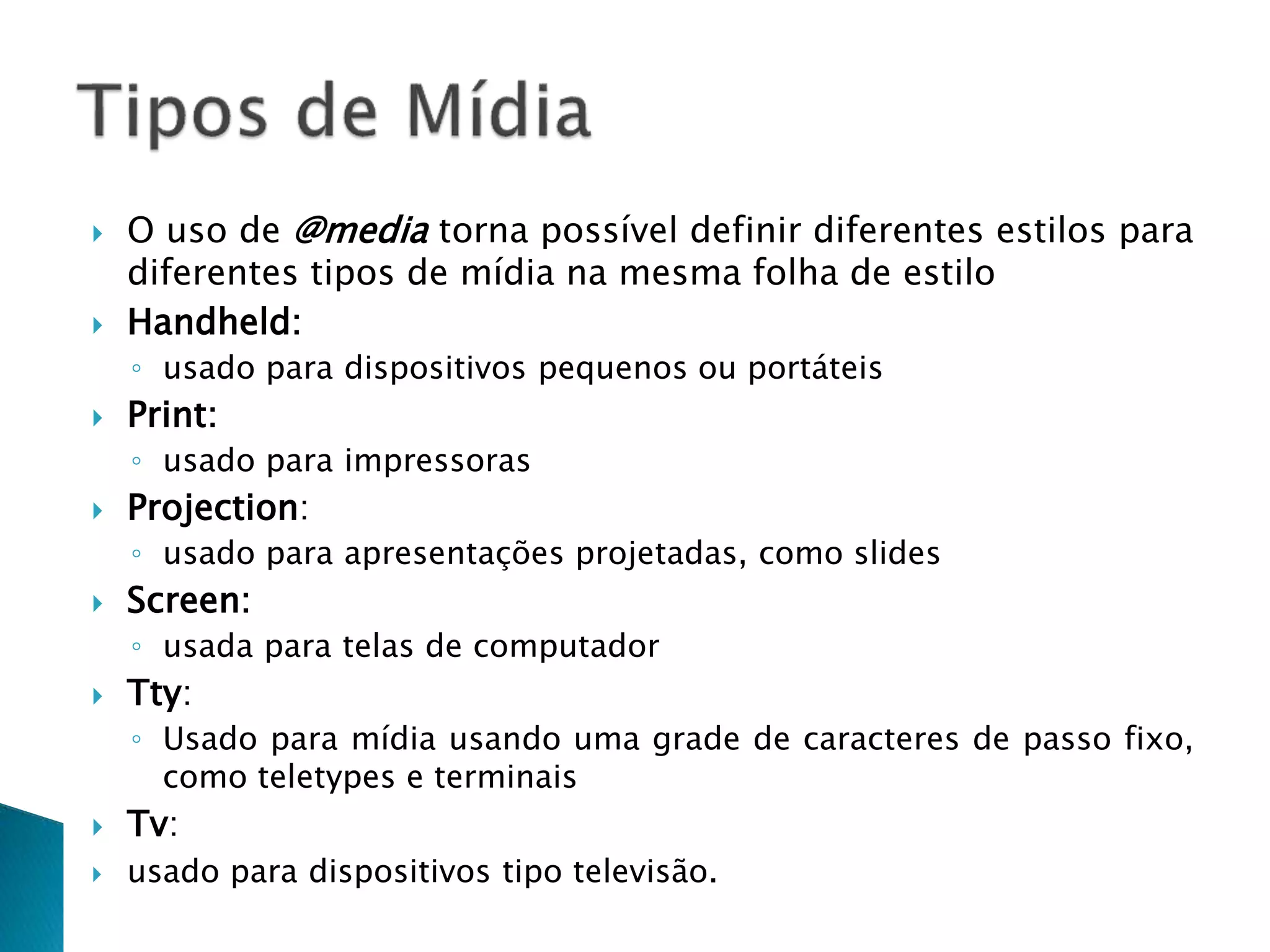  O uso de @media torna possível definir diferentes estilos para
diferentes tipos de mídia na mesma folha de estilo
 Handheld:
◦ usado para dispositivos pequenos ou portáteis
 Print:
◦ usado para impressoras
 Projection:
◦ usado para apresentações projetadas, como slides
 Screen:
◦ usada para telas de computador
 Tty:
◦ Usado para mídia usando uma grade de caracteres de passo fixo,
como teletypes e terminais
 Tv:
 usado para dispositivos tipo televisão.
 