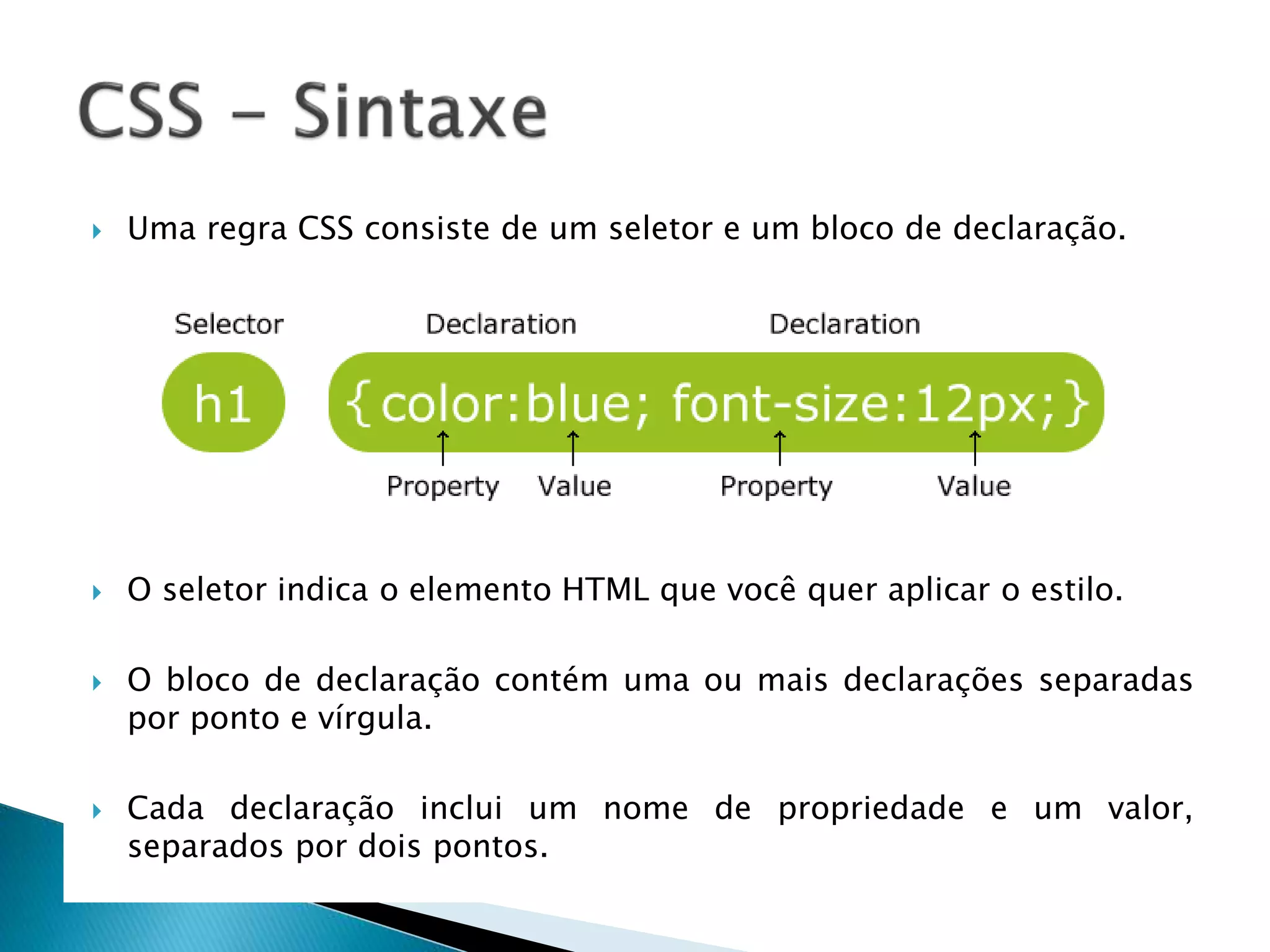  Uma regra CSS consiste de um seletor e um bloco de declaração.
 O seletor indica o elemento HTML que você quer aplicar o estilo.
 O bloco de declaração contém uma ou mais declarações separadas
por ponto e vírgula.
 Cada declaração inclui um nome de propriedade e um valor,
separados por dois pontos.
 