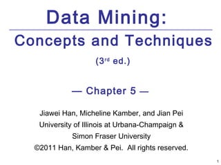 Data Mining:
Concepts and Techniques
                    (3 rd ed.)


            — Chapter 5 —

   Jiawei Han, Micheline Kamber, and Jian Pei
   University of Illinois at Urbana-Champaign &
             Simon Fraser University
  ©2011 Han, Kamber & Pei. All rights reserved.
                                                  1
 