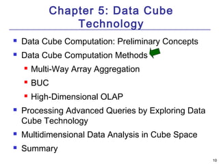 1100 
Chapter 5: Data Cube 
Technology 
 Data Cube Computation: Preliminary Concepts 
 Data Cube Computation Methods 
 Multi-Way Array Aggregation 
 BUC 
 High-Dimensional OLAP 
 Processing Advanced Queries by Exploring Data 
Cube Technology 
 Multidimensional Data Analysis in Cube Space 
 Summary 
 