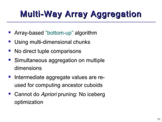 1111 
MMuullttii--WWaayy AArrrraayy AAggggrreeggaattiioonn 
 Array-based “bottom-up” algorithm 
 Using multi-dimensional chunks 
 No direct tuple comparisons 
 Simultaneous aggregation on multiple 
dimensions 
 Intermediate aggregate values are re-used 
for computing ancestor cuboids 
 Cannot do Apriori pruning: No iceberg 
optimization 
 