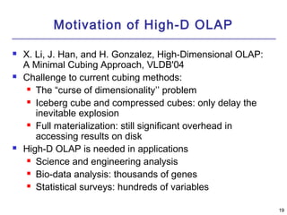 1199 
Motivation of High-D OLAP 
 X. Li, J. Han, and H. Gonzalez, High-Dimensional OLAP: 
A Minimal Cubing Approach, VLDB'04 
 Challenge to current cubing methods: 
 The “curse of dimensionality’’ problem 
 Iceberg cube and compressed cubes: only delay the 
inevitable explosion 
 Full materialization: still significant overhead in 
accessing results on disk 
 High-D OLAP is needed in applications 
 Science and engineering analysis 
 Bio-data analysis: thousands of genes 
 Statistical surveys: hundreds of variables 
 
