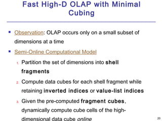 2200 
Fast High-D OLAP with Minimal 
Cubing 
 Observation: OLAP occurs only on a small subset of 
dimensions at a time 
 Semi-Online Computational Model 
1. Partition the set of dimensions into shell 
fragments 
2. Compute data cubes for each shell fragment while 
retaining inverted indices or value-list indices 
3. Given the pre-computed fragment cubes, 
dynamically compute cube cells of the high-dimensional 
data cube online 
 