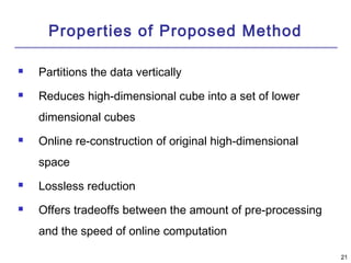 2211 
Properties of Proposed Method 
 Partitions the data vertically 
 Reduces high-dimensional cube into a set of lower 
dimensional cubes 
 Online re-construction of original high-dimensional 
space 
 Lossless reduction 
 Offers tradeoffs between the amount of pre-processing 
and the speed of online computation 
 