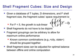 2244 
Shell Fragment Cubes: Size and Design 
 Given a database of T tuples, D dimensions, and F shell 
fragment size, the fragment cubes’ space requirement is: 
 For F < 5, the growth is sub-linear 
é  
êê   
æ  
è  
OT 
ö  
ø  
ù  
ú  ú (2F-1) 
D 
F 
ç  
 Shell fragments do not have to be disjoint 
 Fragment groupings can be arbitrary to allow for 
maximum online performance 
   
 Known common combinations (e.g.,<city, state>) 
should be grouped together. 
÷  
 Shell fragment sizes can be adjusted for optimal balance 
between offline and online computation 
 