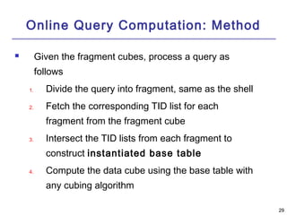 2299 
Online Query Computation: Method 
 Given the fragment cubes, process a query as 
follows 
1. Divide the query into fragment, same as the shell 
2. Fetch the corresponding TID list for each 
fragment from the fragment cube 
3. Intersect the TID lists from each fragment to 
construct instantiated base table 
4. Compute the data cube using the base table with 
any cubing algorithm 
 