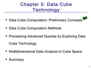 3 
Chapter 5: Data Cube 
Technology 
 Data Cube Computation: Preliminary Concepts 
 Data Cube Computation Methods 
 Processing Advanced Queries by Exploring Data 
Cube Technology 
 Multidimensional Data Analysis in Cube Space 
 Summary 
 