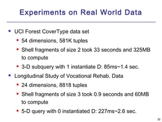 3322 
Experiments on Real World Data 
 UCI Forest CoverType data set 
 54 dimensions, 581K tuples 
 Shell fragments of size 2 took 33 seconds and 325MB 
to compute 
 3-D subquery with 1 instantiate D: 85ms~1.4 sec. 
 Longitudinal Study of Vocational Rehab. Data 
 24 dimensions, 8818 tuples 
 Shell fragments of size 3 took 0.9 seconds and 60MB 
to compute 
 5-D query with 0 instantiated D: 227ms~2.6 sec. 
 