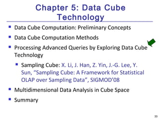 3333 
Chapter 5: Data Cube 
Technology 
 Data Cube Computation: Preliminary Concepts 
 Data Cube Computation Methods 
 Processing Advanced Queries by Exploring Data Cube 
Technology 
 Sampling Cube: X. Li, J. Han, Z. Yin, J.-G. Lee, Y. 
Sun, “Sampling Cube: A Framework for Statistical 
OLAP over Sampling Data”, SIGMOD’08 
 Multidimensional Data Analysis in Cube Space 
 Summary 
 