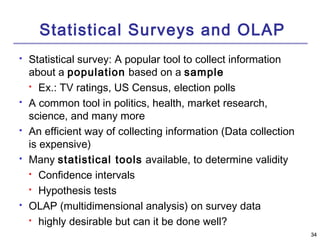 3344 
Statistical Surveys and OLAP 
 Statistical survey: A popular tool to collect information 
about a population based on a sample 
 Ex.: TV ratings, US Census, election polls 
 A common tool in politics, health, market research, 
science, and many more 
 An efficient way of collecting information (Data collection 
is expensive) 
 Many statistical tools available, to determine validity 
 Confidence intervals 
 Hypothesis tests 
 OLAP (multidimensional analysis) on survey data 
 highly desirable but can it be done well? 
 