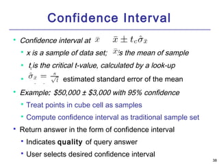 3388 
Confidence Interval 
 Confidence interval at : 
 x is a sample of data set; is the mean of sample 
 tc 
is the critical t-value, calculated by a look-up 
 is the estimated standard error of the mean 
 Example: $50,000 ± $3,000 with 95% confidence 
 Treat points in cube cell as samples 
 Compute confidence interval as traditional sample set 
 Return answer in the form of confidence interval 
 Indicates quality of query answer 
 User selects desired confidence interval 
 