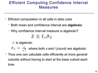 3399 
Efficient Computing Confidence Interval 
Measures 
 Efficient computation in all cells in data cube 
 Both mean and confidence interval are algebraic 
 Why confidence interval measure is algebraic? 
is algebraic 
where both s and l (count) are algebraic 
 Thus one can calculate cells efficiently at more general 
cuboids without having to start at the base cuboid each 
time 
 