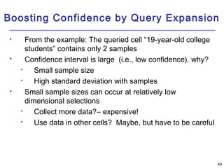 Boosting Confidence by Query Expansion 
4400 
 From the example: The queried cell “19-year-old college 
students” contains only 2 samples 
 Confidence interval is large (i.e., low confidence). why? 
 Small sample size 
 High standard deviation with samples 
 Small sample sizes can occur at relatively low 
dimensional selections 
 Collect more data?― expensive! 
 Use data in other cells? Maybe, but have to be careful 
 