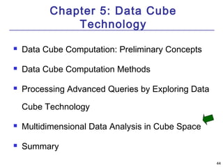 4444 
Chapter 5: Data Cube 
Technology 
 Data Cube Computation: Preliminary Concepts 
 Data Cube Computation Methods 
 Processing Advanced Queries by Exploring Data 
Cube Technology 
 Multidimensional Data Analysis in Cube Space 
 Summary 
 