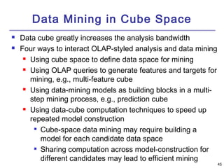 45 
Data Mining in Cube Space 
 Data cube greatly increases the analysis bandwidth 
 Four ways to interact OLAP-styled analysis and data mining 
 Using cube space to define data space for mining 
 Using OLAP queries to generate features and targets for 
mining, e.g., multi-feature cube 
 Using data-mining models as building blocks in a multi-step 
mining process, e.g., prediction cube 
 Using data-cube computation techniques to speed up 
repeated model construction 
 Cube-space data mining may require building a 
model for each candidate data space 
 Sharing computation across model-construction for 
different candidates may lead to efficient mining 
 