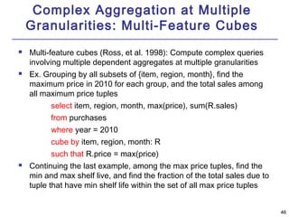 4466 
Complex Aggregation at Multiple 
Granularities: Multi-Feature Cubes 
 Multi-feature cubes (Ross, et al. 1998): Compute complex queries 
involving multiple dependent aggregates at multiple granularities 
 Ex. Grouping by all subsets of {item, region, month}, find the 
maximum price in 2010 for each group, and the total sales among 
all maximum price tuples 
select item, region, month, max(price), sum(R.sales) 
from purchases 
where year = 2010 
cube by item, region, month: R 
such that R.price = max(price) 
 Continuing the last example, among the max price tuples, find the 
min and max shelf live, and find the fraction of the total sales due to 
tuple that have min shelf life within the set of all max price tuples 
 