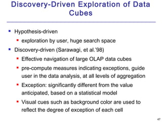 4477 
Discovery-Driven Exploration of Data 
Cubes 
 Hypothesis-driven 
 exploration by user, huge search space 
 Discovery-driven (Sarawagi, et al.’98) 
 Effective navigation of large OLAP data cubes 
 pre-compute measures indicating exceptions, guide 
user in the data analysis, at all levels of aggregation 
 Exception: significantly different from the value 
anticipated, based on a statistical model 
 Visual cues such as background color are used to 
reflect the degree of exception of each cell 
 