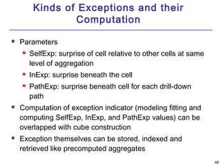 4488 
Kinds of Exceptions and their 
Computation 
 Parameters 
 SelfExp: surprise of cell relative to other cells at same 
level of aggregation 
 InExp: surprise beneath the cell 
 PathExp: surprise beneath cell for each drill-down 
path 
 Computation of exception indicator (modeling fitting and 
computing SelfExp, InExp, and PathExp values) can be 
overlapped with cube construction 
 Exception themselves can be stored, indexed and 
retrieved like precomputed aggregates 
 