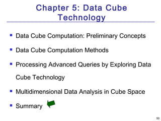5500 
Chapter 5: Data Cube 
Technology 
 Data Cube Computation: Preliminary Concepts 
 Data Cube Computation Methods 
 Processing Advanced Queries by Exploring Data 
Cube Technology 
 Multidimensional Data Analysis in Cube Space 
 Summary 
 