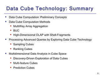 5511 
Data Cube Technology: Summary 
 Data Cube Computation: Preliminary Concepts 
 Data Cube Computation Methods 
 MultiWay Array Aggregation 
 BUC 
 High-Dimensional OLAP with Shell-Fragments 
 Processing Advanced Queries by Exploring Data Cube Technology 
 Sampling Cubes 
 Ranking Cubes 
 Multidimensional Data Analysis in Cube Space 
 Discovery-Driven Exploration of Data Cubes 
 Multi-feature Cubes 
 Prediction Cubes 
 