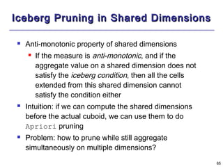 6655 
IIcceebbeerrgg PPrruunniinngg iinn SShhaarreedd DDiimmeennssiioonnss 
 Anti-monotonic property of shared dimensions 
 If the measure is anti-monotonic, and if the 
aggregate value on a shared dimension does not 
satisfy the iceberg condition, then all the cells 
extended from this shared dimension cannot 
satisfy the condition either 
 Intuition: if we can compute the shared dimensions 
before the actual cuboid, we can use them to do 
Apriori pruning 
 Problem: how to prune while still aggregate 
simultaneously on multiple dimensions? 
 
