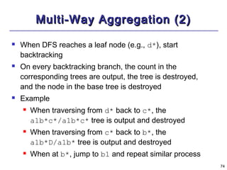 7744 
MMuullttii--WWaayy AAggggrreeggaattiioonn ((22)) 
 When DFS reaches a leaf node (e.g., d*), start 
backtracking 
 On every backtracking branch, the count in the 
corresponding trees are output, the tree is destroyed, 
and the node in the base tree is destroyed 
 Example 
 When traversing from d* back to c*, the 
a1b*c*/a1b*c* tree is output and destroyed 
 When traversing from c* back to b*, the 
a1b*D/a1b* tree is output and destroyed 
 When at b*, jump to b1 and repeat similar process 
 