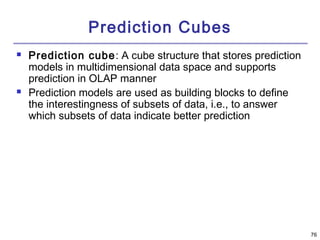 76 
Prediction Cubes 
 Prediction cube: A cube structure that stores prediction 
models in multidimensional data space and supports 
prediction in OLAP manner 
 Prediction models are used as building blocks to define 
the interestingness of subsets of data, i.e., to answer 
which subsets of data indicate better prediction 
 