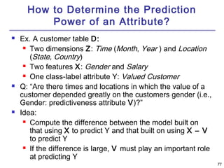 77 
How to Determine the Prediction 
Power of an Attribute? 
 Ex. A customer table D: 
 Two dimensions Z: Time (Month, Year ) and Location 
(State, Country) 
 Two features X: Gender and Salary 
 One class-label attribute Y: Valued Customer 
 Q: “Are there times and locations in which the value of a 
customer depended greatly on the customers gender (i.e., 
Gender: predictiveness attribute V)?” 
 Idea: 
 Compute the difference between the model built on 
that using X to predict Y and that built on using X – V 
to predict Y 
 If the difference is large, V must play an important role 
at predicting Y 
 