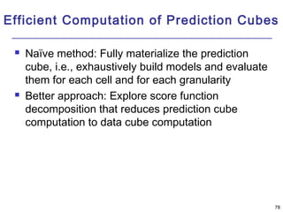 Efficient Computation of Prediction Cubes 
78 
 Naïve method: Fully materialize the prediction 
cube, i.e., exhaustively build models and evaluate 
them for each cell and for each granularity 
 Better approach: Explore score function 
decomposition that reduces prediction cube 
computation to data cube computation 
 