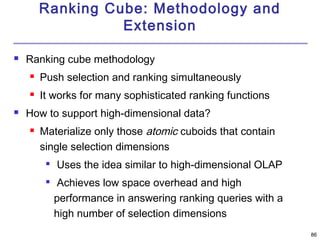 86 
Ranking Cube: Methodology and 
Extension 
 Ranking cube methodology 
 Push selection and ranking simultaneously 
 It works for many sophisticated ranking functions 
 How to support high-dimensional data? 
 Materialize only those atomic cuboids that contain 
single selection dimensions 
 Uses the idea similar to high-dimensional OLAP 
 Achieves low space overhead and high 
performance in answering ranking queries with a 
high number of selection dimensions 
