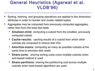 9 
General Heuristics (Agarwal et al. 
VLDB’96) 
 Sorting, hashing, and grouping operations are applied to the dimension 
attributes in order to reorder and cluster related tuples 
 Aggregates may be computed from previously computed aggregates, 
rather than from the base fact table 
 Smallest-child: computing a cuboid from the smallest, previously 
computed cuboid 
 Cache-results: caching results of a cuboid from which other 
cuboids are computed to reduce disk I/Os 
 Amortize-scans: computing as many as possible cuboids at the 
same time to amortize disk reads 
 Share-sorts: sharing sorting costs cross multiple cuboids when 
sort-based method is used 
 Share-partitions: sharing the partitioning cost across multiple 
cuboids when hash-based algorithms are used 
 