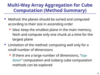 15
15
Multi-Way Array Aggregation for Cube
Computation (Method Summary)
 Method: the planes should be sorted and computed
according to their size in ascending order
 Idea: keep the smallest plane in the main memory,
fetch and compute only one chunk at a time for the
largest plane
 Limitation of the method: computing well only for a
small number of dimensions
 If there are a large number of dimensions, “top-
down” computation and iceberg cube computation
methods can be explored
 
