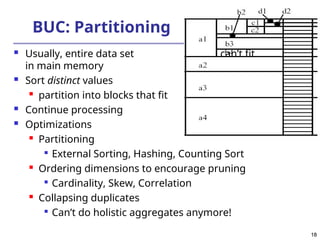 18
18
BUC: Partitioning
 Usually, entire data set can’t fit
in main memory
 Sort distinct values

partition into blocks that fit
 Continue processing
 Optimizations
 Partitioning

External Sorting, Hashing, Counting Sort
 Ordering dimensions to encourage pruning

Cardinality, Skew, Correlation
 Collapsing duplicates

Can’t do holistic aggregates anymore!
 